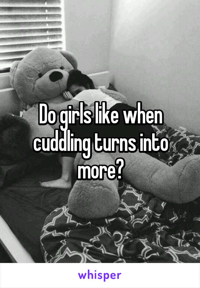 Do girls like when cuddling turns into more?