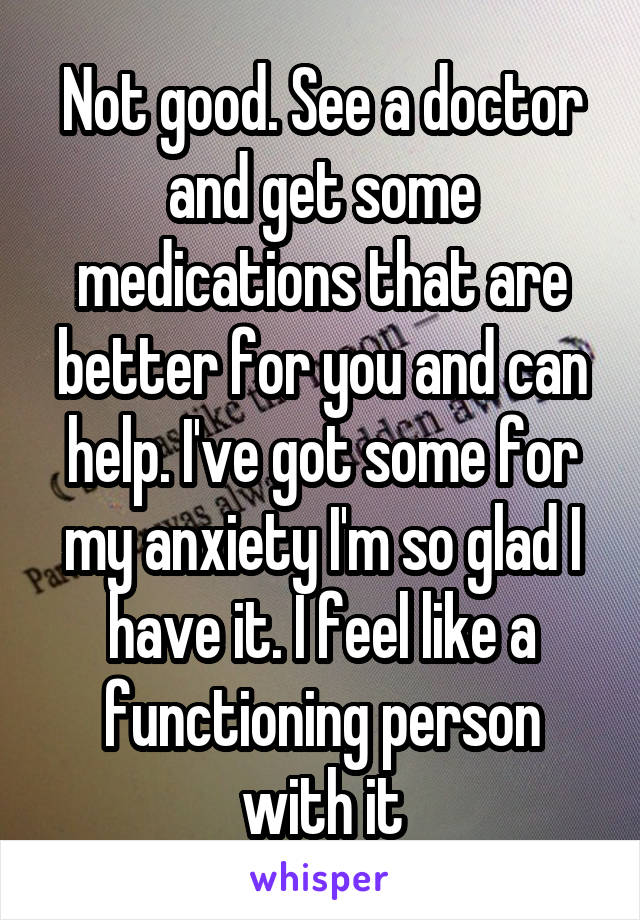 Not good. See a doctor and get some medications that are better for you and can help. I've got some for my anxiety I'm so glad I have it. I feel like a functioning person with it