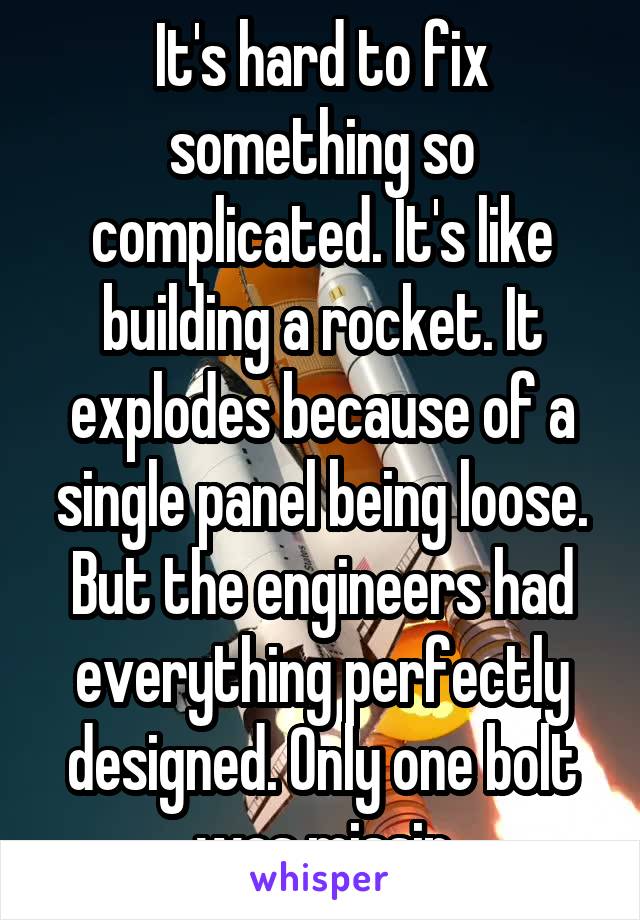 It's hard to fix something so complicated. It's like building a rocket. It explodes because of a single panel being loose. But the engineers had everything perfectly designed. Only one bolt was missin