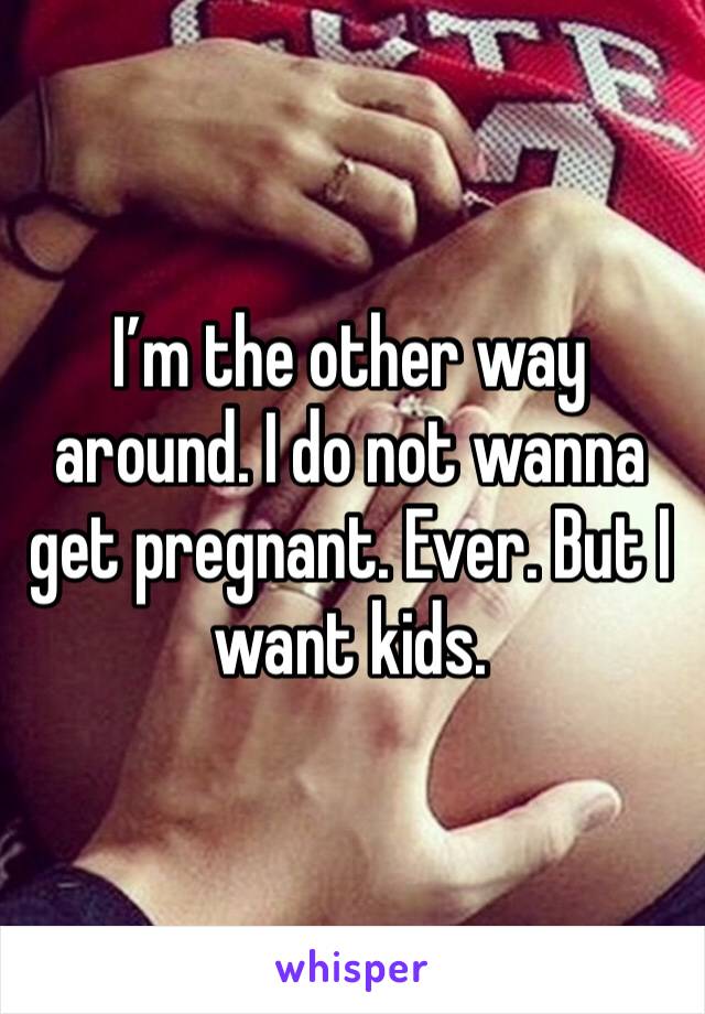 I’m the other way around. I do not wanna get pregnant. Ever. But I want kids.