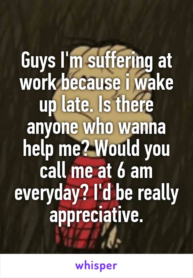 Guys I'm suffering at work because i wake up late. Is there anyone who wanna help me? Would you call me at 6 am everyday? I'd be really appreciative.