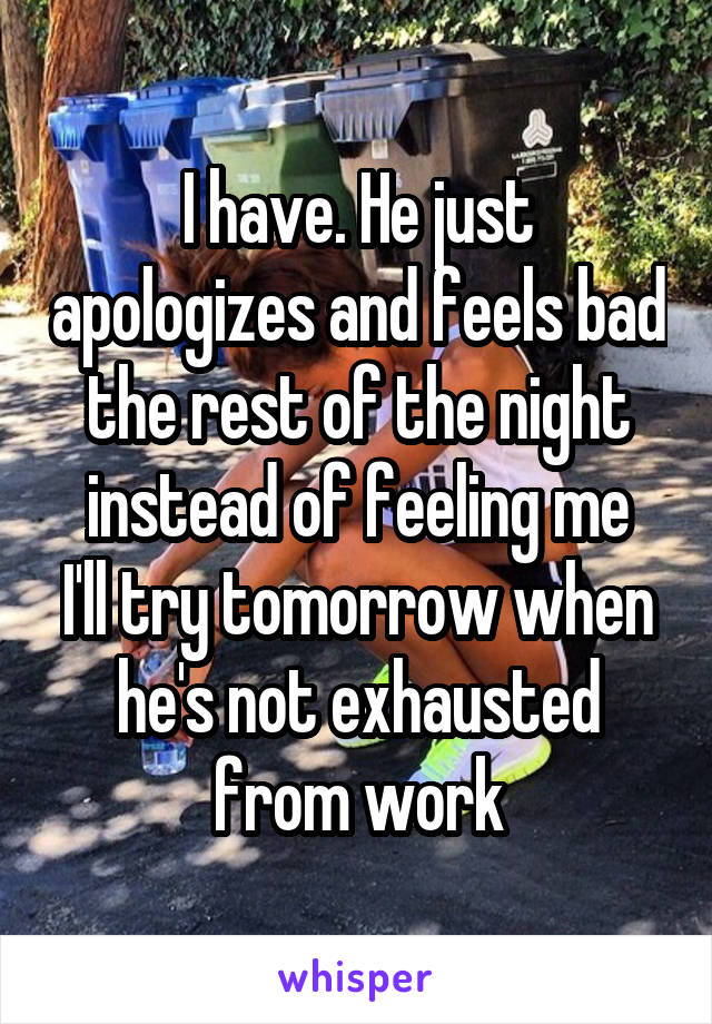 I have. He just apologizes and feels bad the rest of the night instead of feeling me
I'll try tomorrow when he's not exhausted from work