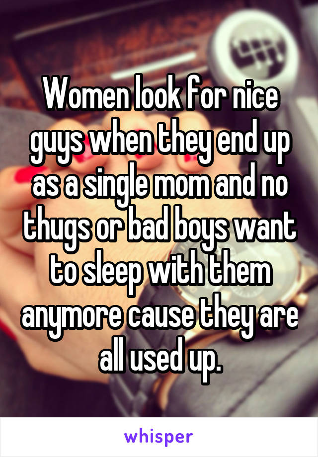 Women look for nice guys when they end up as a single mom and no thugs or bad boys want to sleep with them anymore cause they are all used up.