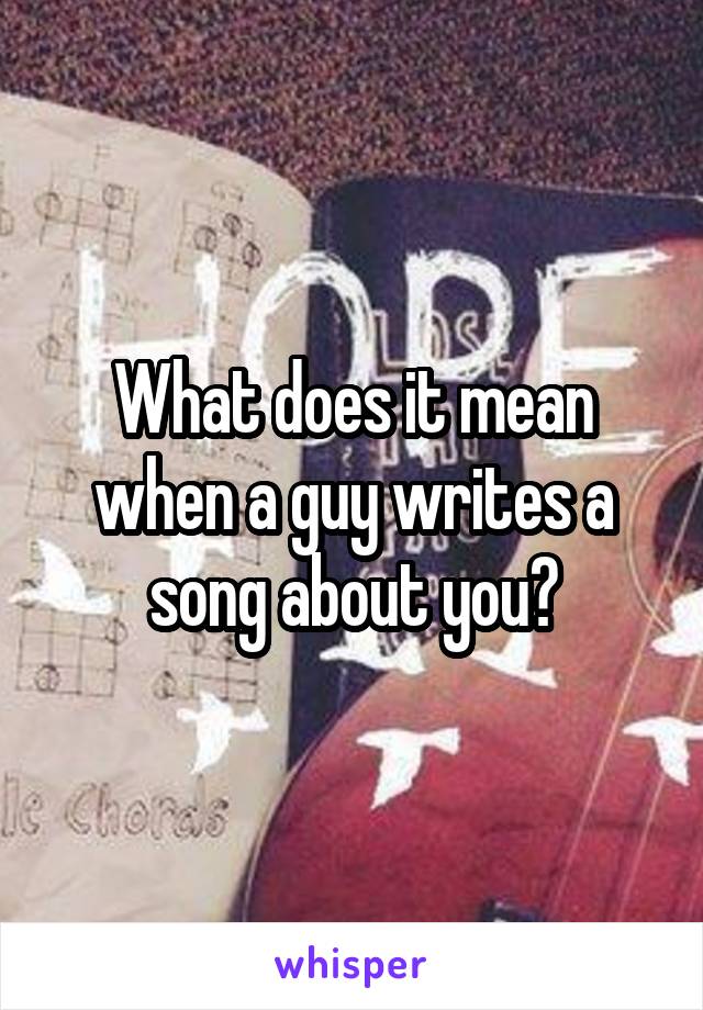 What does it mean when a guy writes a song about you?