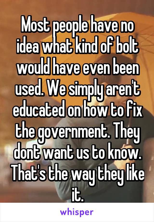 Most people have no idea what kind of bolt would have even been used. We simply aren't educated on how to fix the government. They dont want us to know. That's the way they like it.