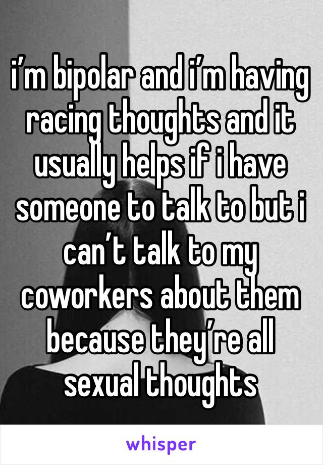 i’m bipolar and i’m having racing thoughts and it usually helps if i have someone to talk to but i can’t talk to my coworkers about them because they’re all sexual thoughts