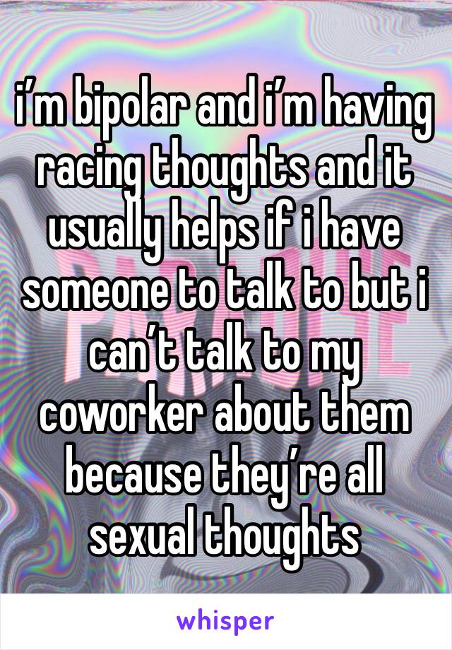 i’m bipolar and i’m having racing thoughts and it usually helps if i have someone to talk to but i can’t talk to my coworker about them because they’re all sexual thoughts