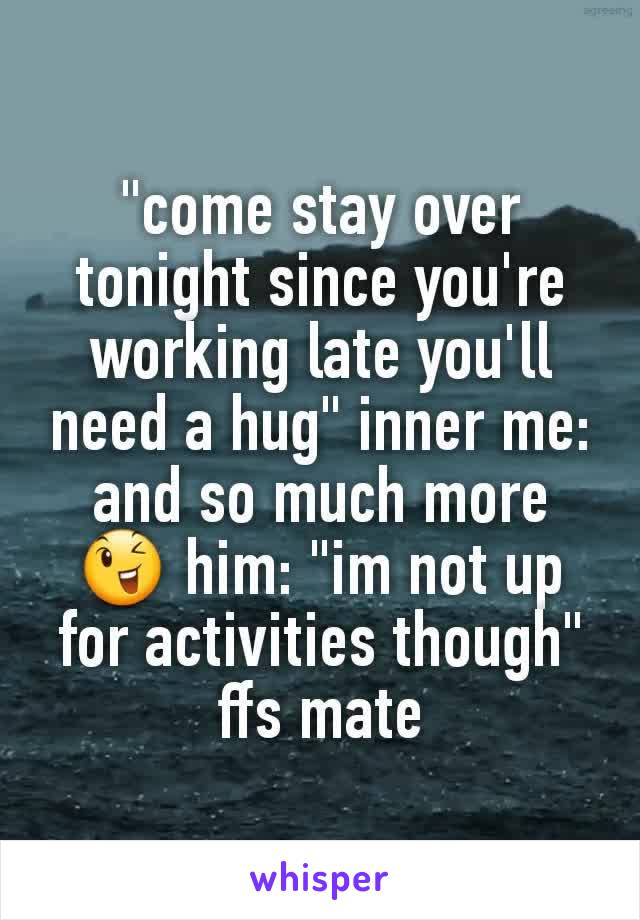 "come stay over tonight since you're working late you'll need a hug" inner me: and so much more 😉 him: "im not up for activities though" ffs mate