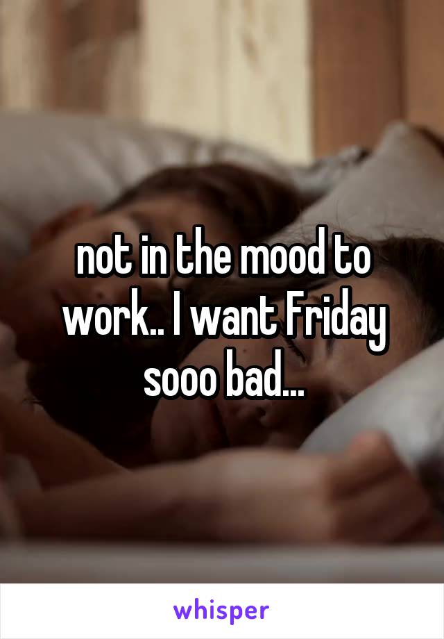 not in the mood to work.. I want Friday sooo bad...