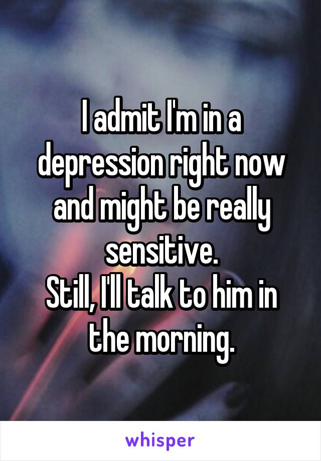 I admit I'm in a depression right now and might be really sensitive.
Still, I'll talk to him in the morning.