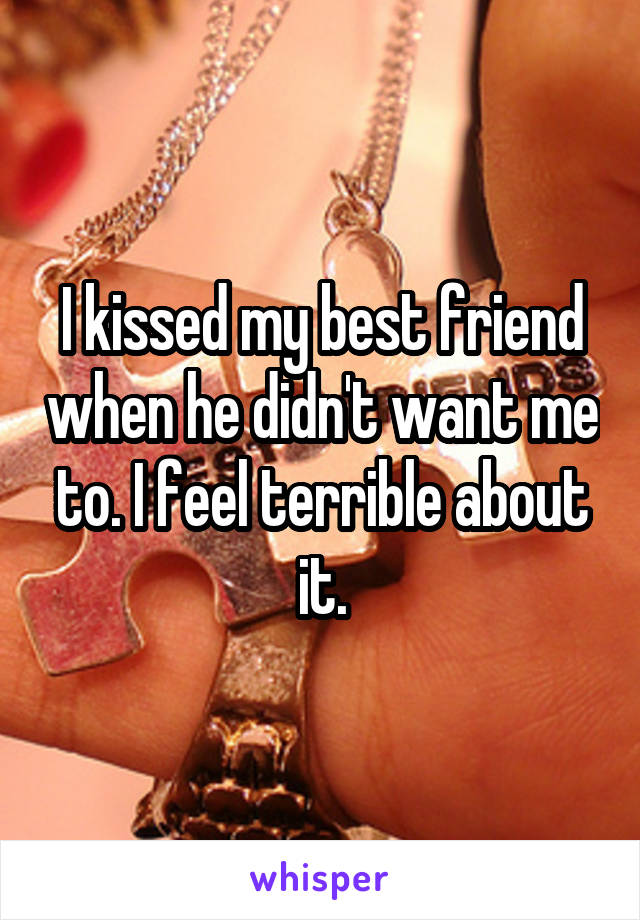 I kissed my best friend when he didn't want me to. I feel terrible about it.