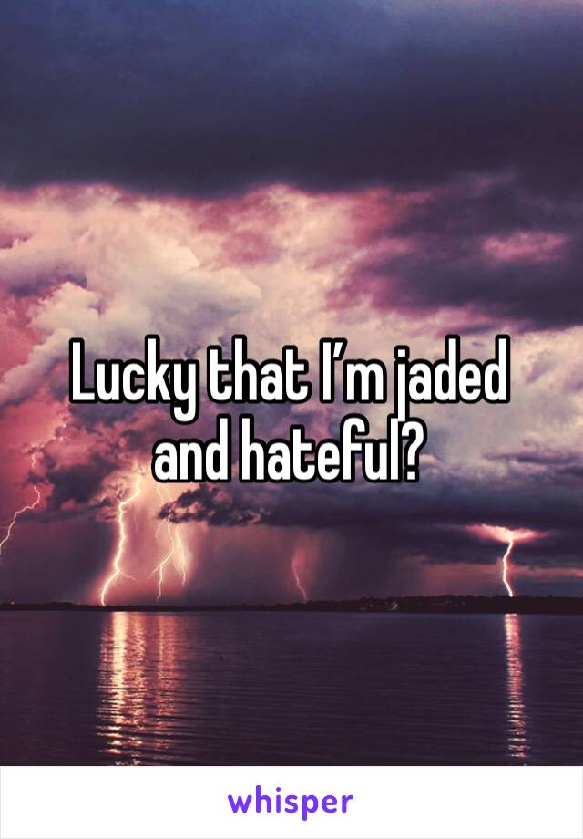 Lucky that I’m jaded and hateful?