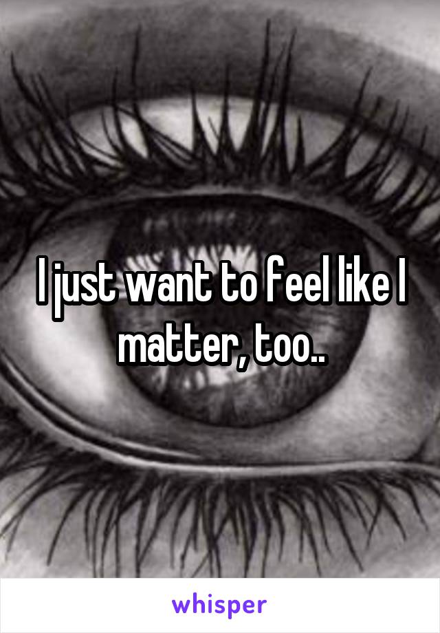 I just want to feel like I matter, too..