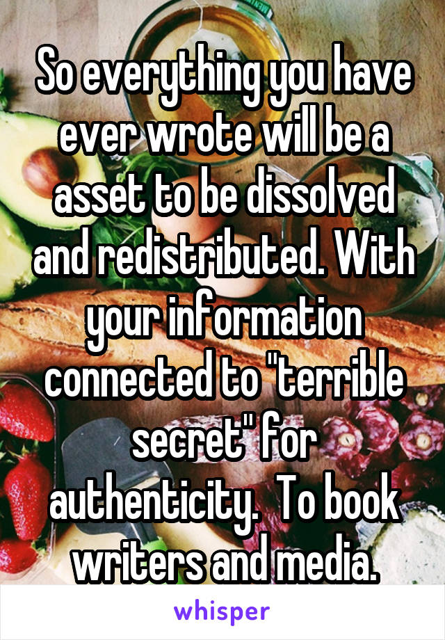 So everything you have ever wrote will be a asset to be dissolved and redistributed. With your information connected to "terrible secret" for authenticity.  To book writers and media.