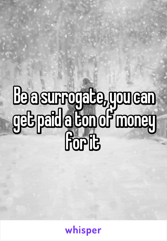 Be a surrogate, you can get paid a ton of money for it 