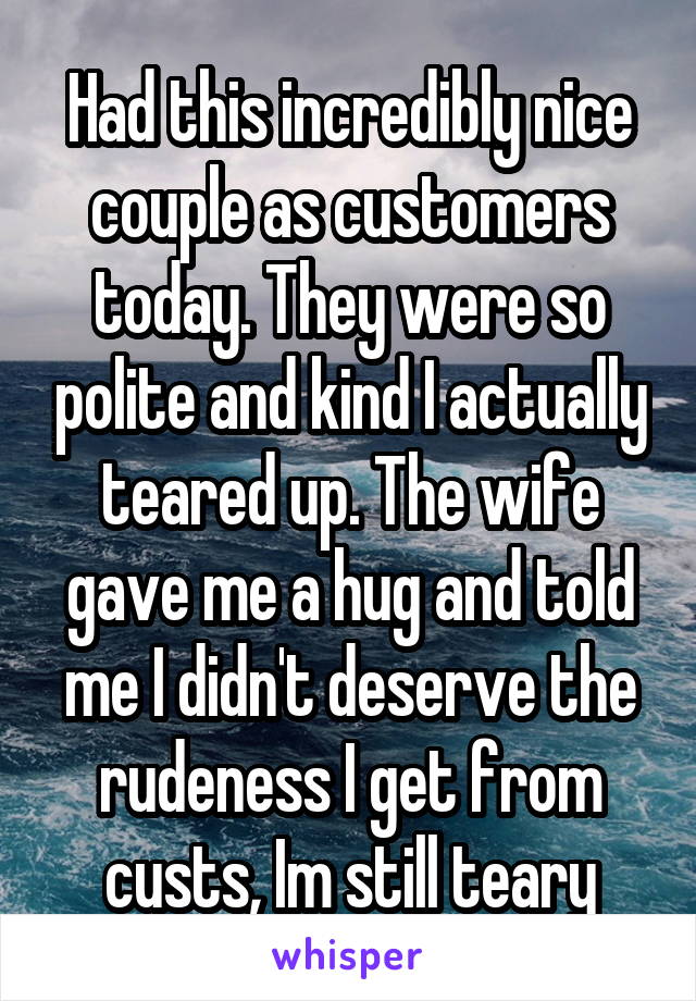 Had this incredibly nice couple as customers today. They were so polite and kind I actually teared up. The wife gave me a hug and told me I didn't deserve the rudeness I get from custs, Im still teary