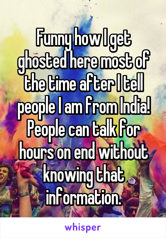 Funny how I get ghosted here most of the time after I tell people I am from India! People can talk for hours on end without knowing that information.