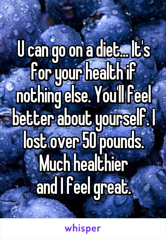 U can go on a diet... It's for your health if nothing else. You'll feel better about yourself. I lost over 50 pounds. Much healthier
and I feel great.