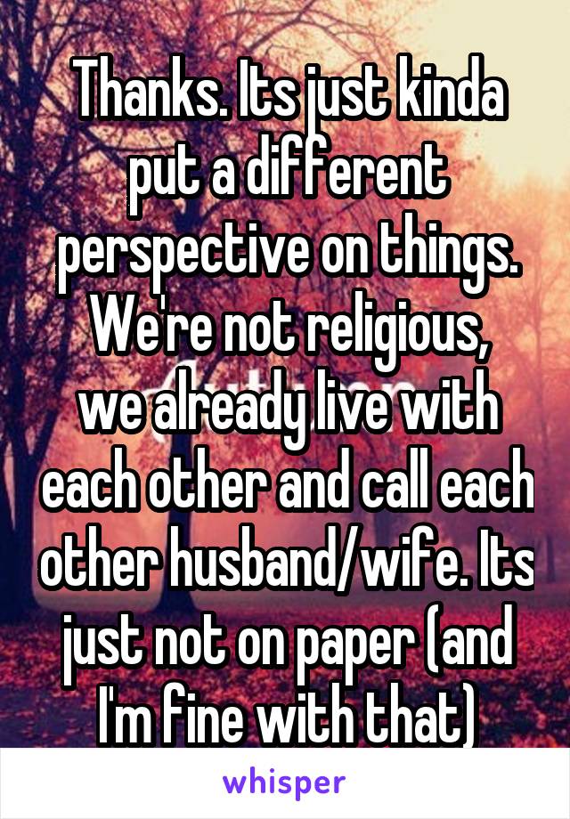 Thanks. Its just kinda put a different perspective on things.
We're not religious, we already live with each other and call each other husband/wife. Its just not on paper (and I'm fine with that)