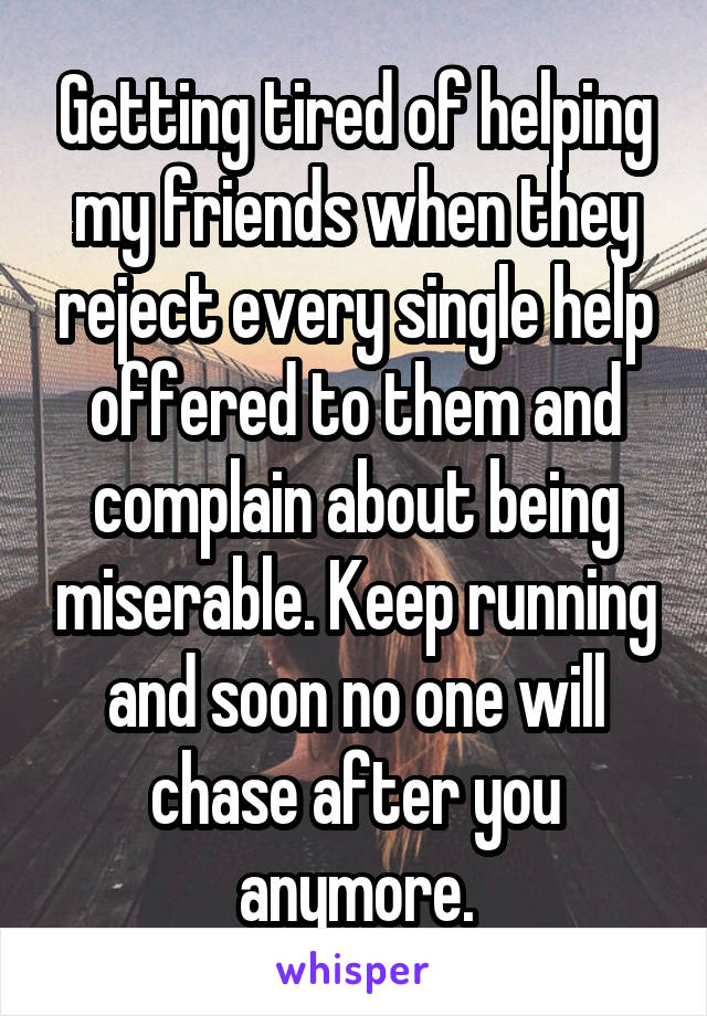 Getting tired of helping my friends when they reject every single help offered to them and complain about being miserable. Keep running and soon no one will chase after you anymore.