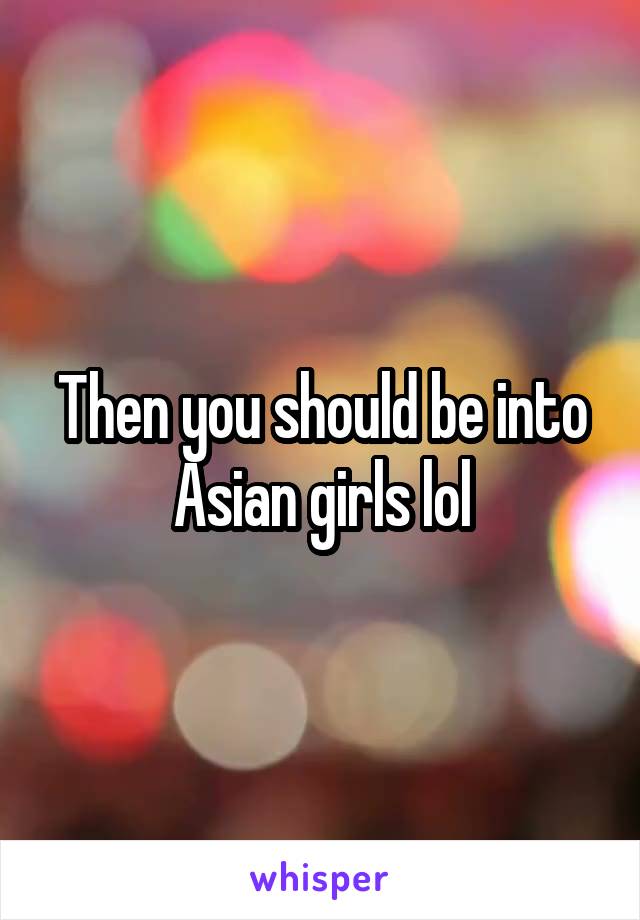 Then you should be into Asian girls lol