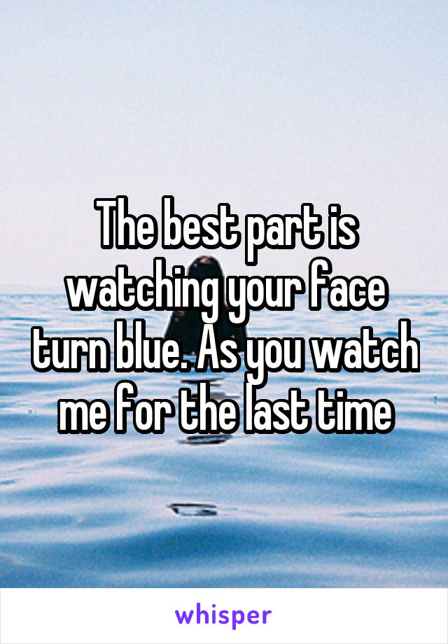 The best part is watching your face turn blue. As you watch me for the last time