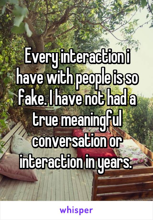 Every interaction i have with people is so fake. I have not had a true meaningful conversation or interaction in years. 