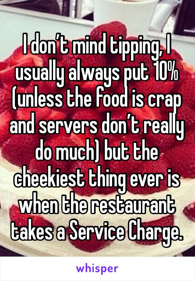 I don’t mind tipping, I usually always put 10% (unless the food is crap and servers don’t really do much) but the cheekiest thing ever is when the restaurant takes a Service Charge. 