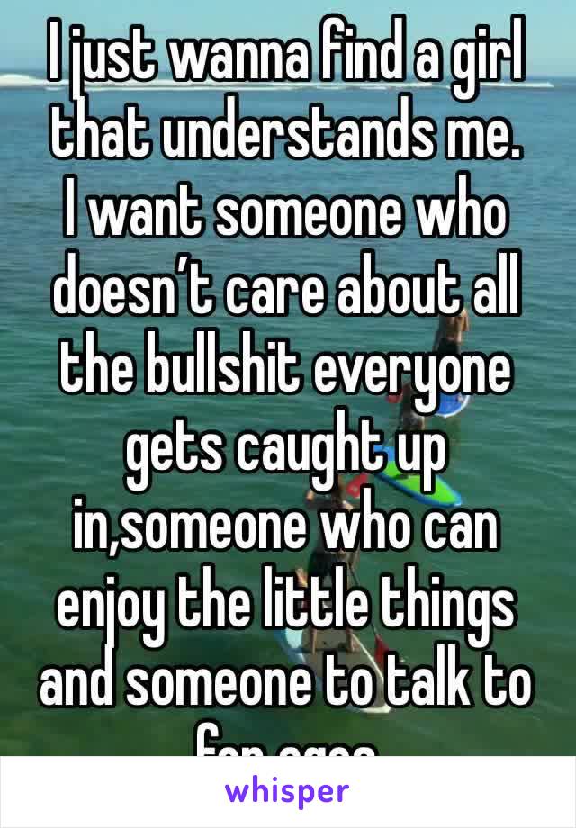 I just wanna find a girl that understands me. 
I want someone who doesn’t care about all the bullshit everyone gets caught up in,someone who can enjoy the little things and someone to talk to for ages