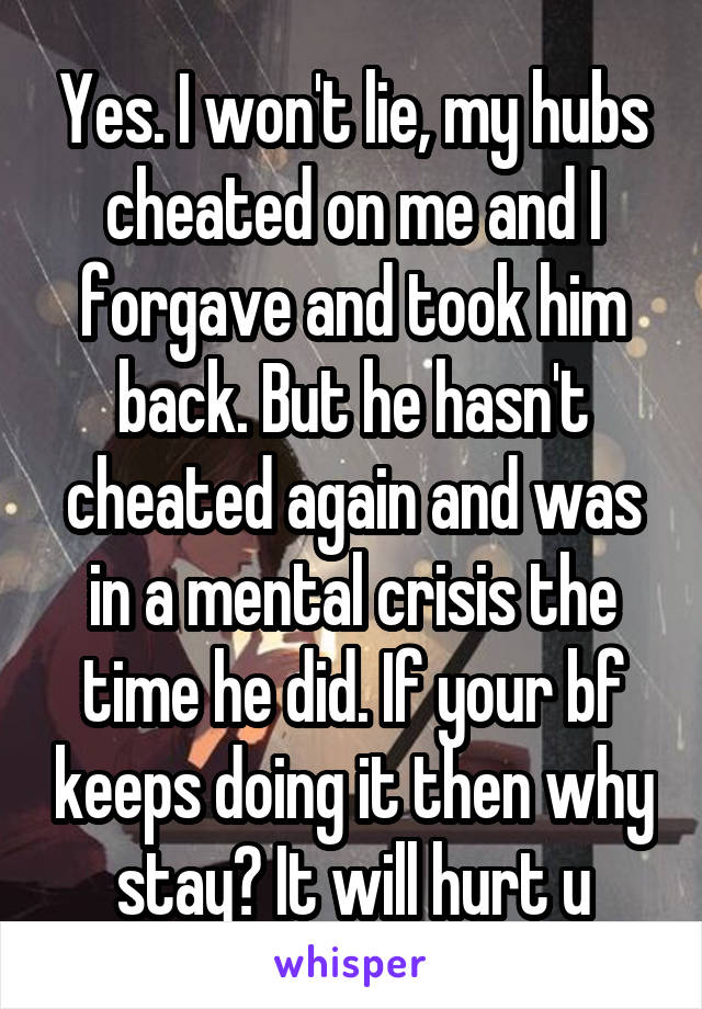 Yes. I won't lie, my hubs cheated on me and I forgave and took him back. But he hasn't cheated again and was in a mental crisis the time he did. If your bf keeps doing it then why stay? It will hurt u