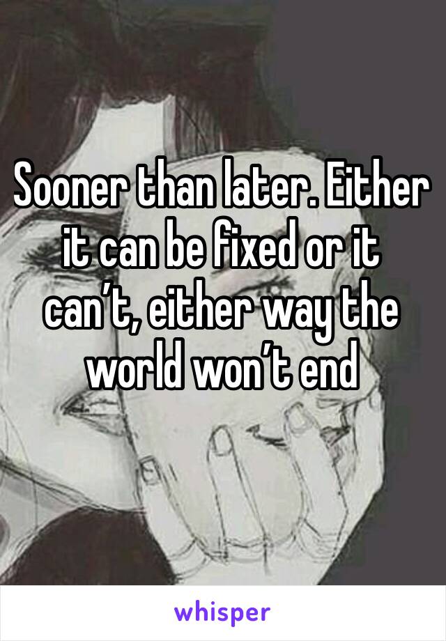 Sooner than later. Either it can be fixed or it can’t, either way the world won’t end