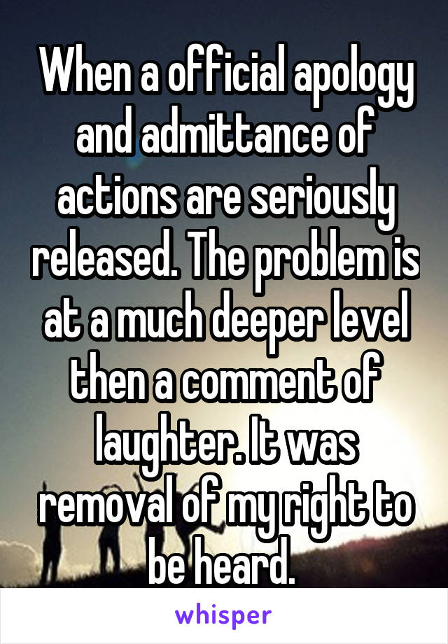 When a official apology and admittance of actions are seriously released. The problem is at a much deeper level then a comment of laughter. It was removal of my right to be heard. 