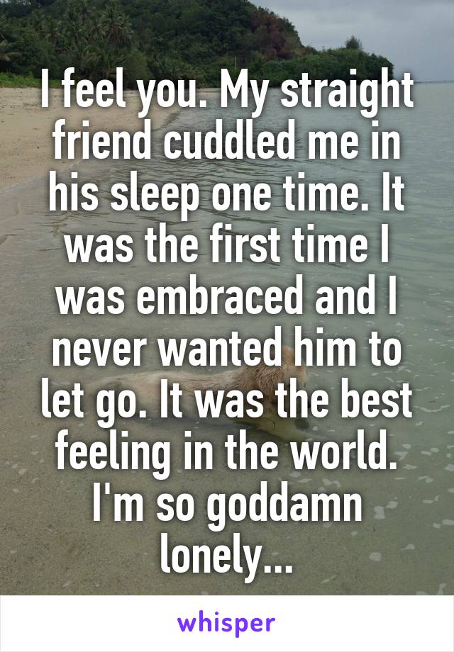 I feel you. My straight friend cuddled me in his sleep one time. It was the first time I was embraced and I never wanted him to let go. It was the best feeling in the world. I'm so goddamn lonely...