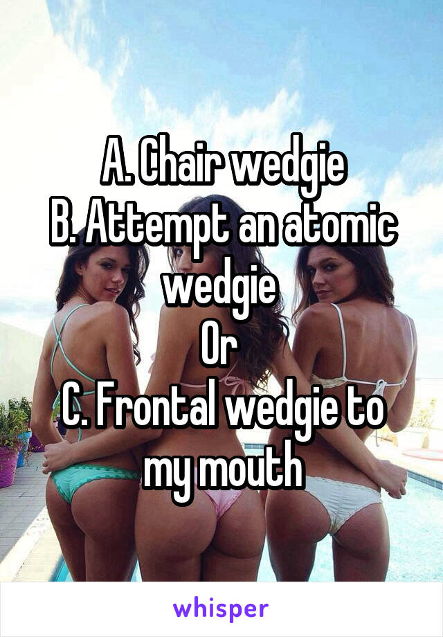 A. Chair wedgie
B. Attempt an atomic wedgie 
Or 
C. Frontal wedgie to my mouth