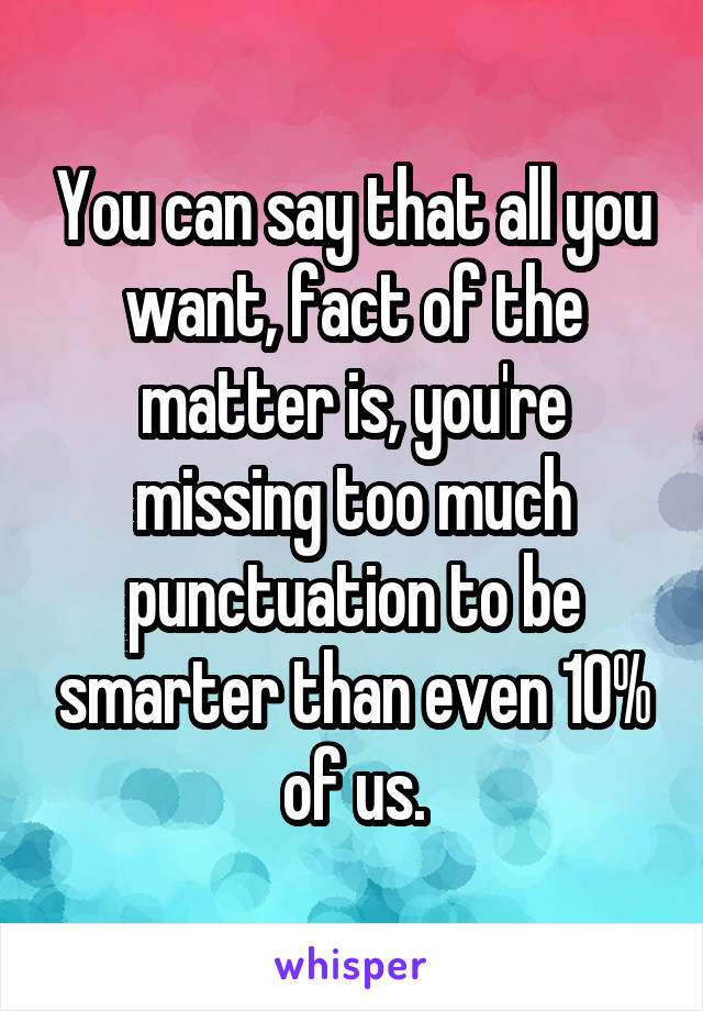 You can say that all you want, fact of the matter is, you're missing too much punctuation to be smarter than even 10% of us.