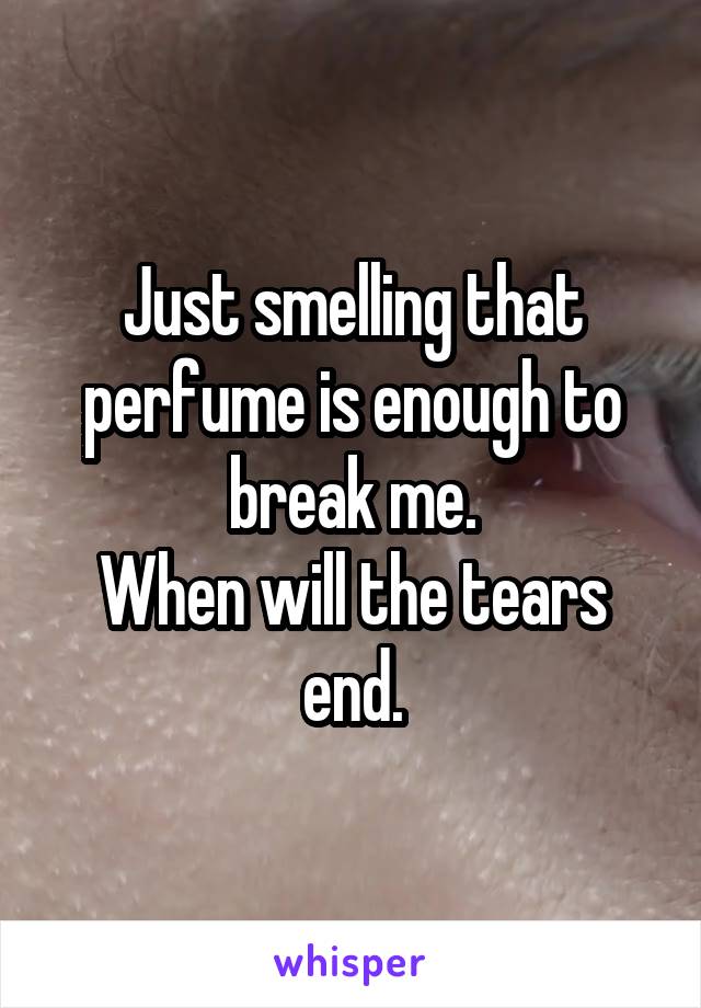 Just smelling that perfume is enough to break me.
When will the tears end.