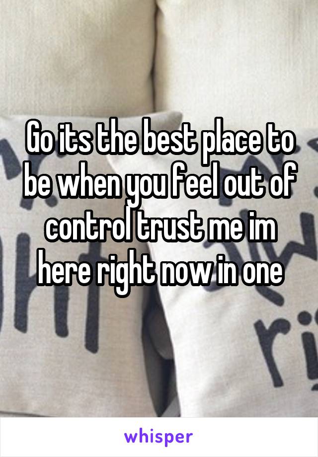 Go its the best place to be when you feel out of control trust me im here right now in one
