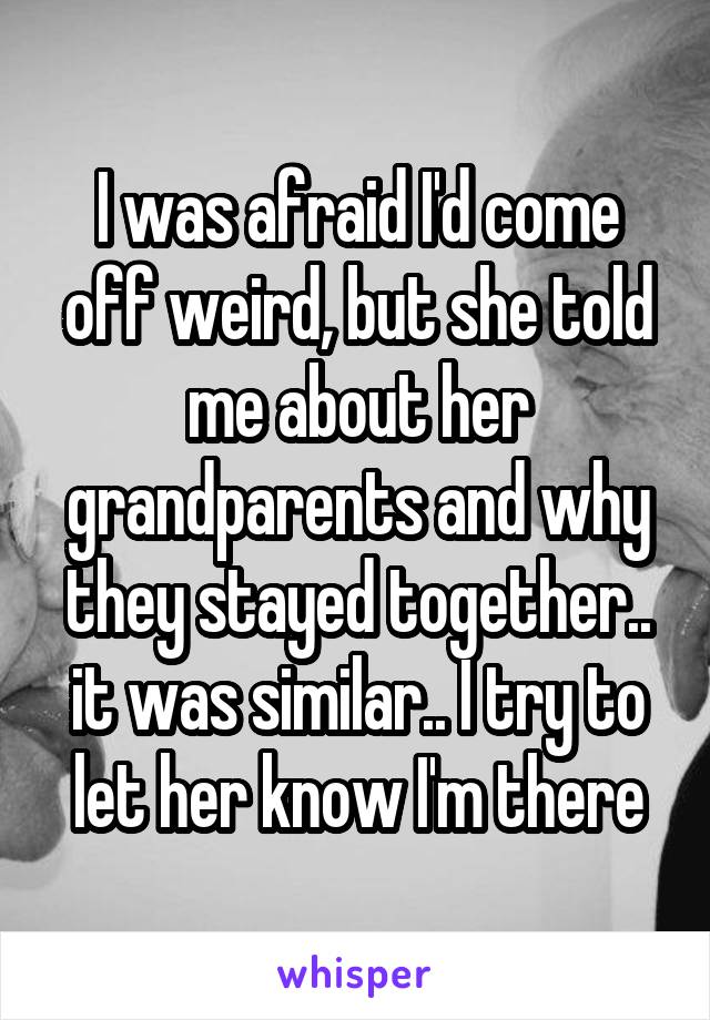 I was afraid I'd come off weird, but she told me about her grandparents and why they stayed together.. it was similar.. I try to let her know I'm there