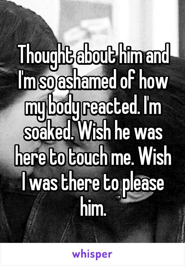 Thought about him and I'm so ashamed of how my body reacted. I'm soaked. Wish he was here to touch me. Wish I was there to please him.