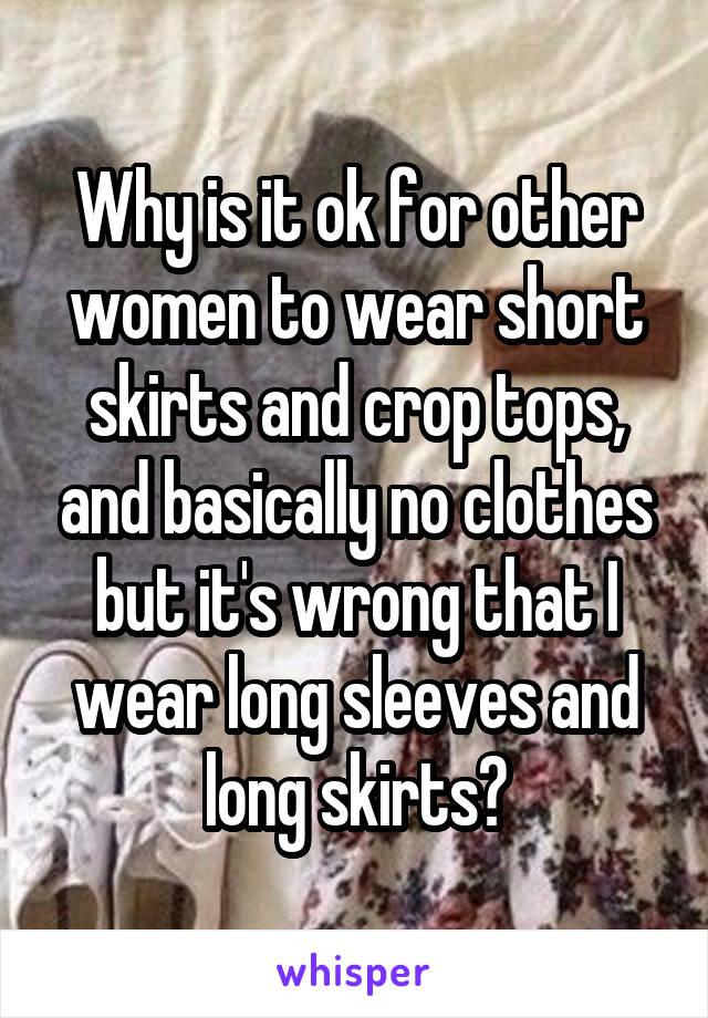 Why is it ok for other women to wear short skirts and crop tops, and basically no clothes but it's wrong that I wear long sleeves and long skirts?