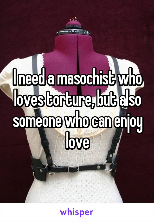 I need a masochist who loves torture, but also someone who can enjoy love