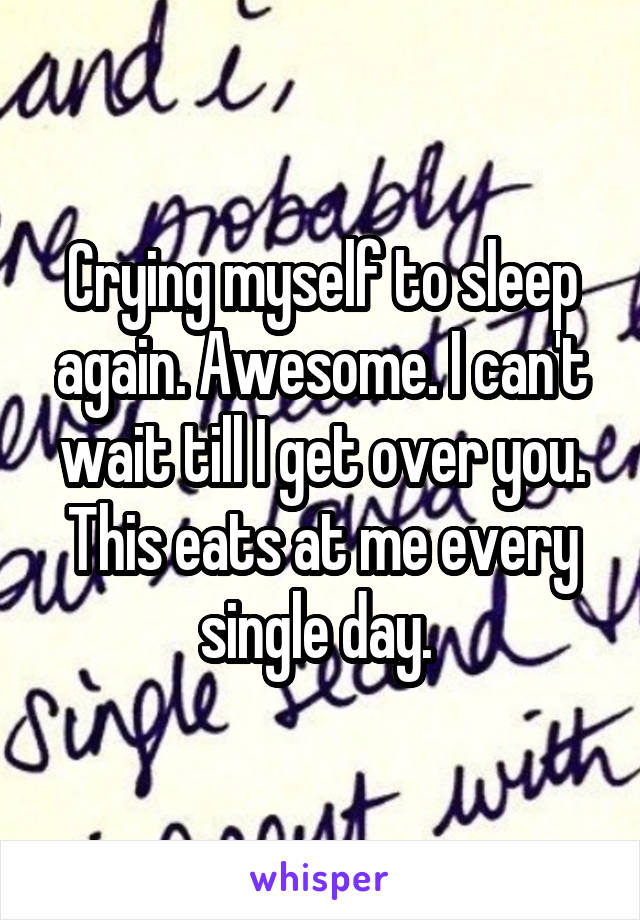 Crying myself to sleep again. Awesome. I can't wait till I get over you. This eats at me every single day. 