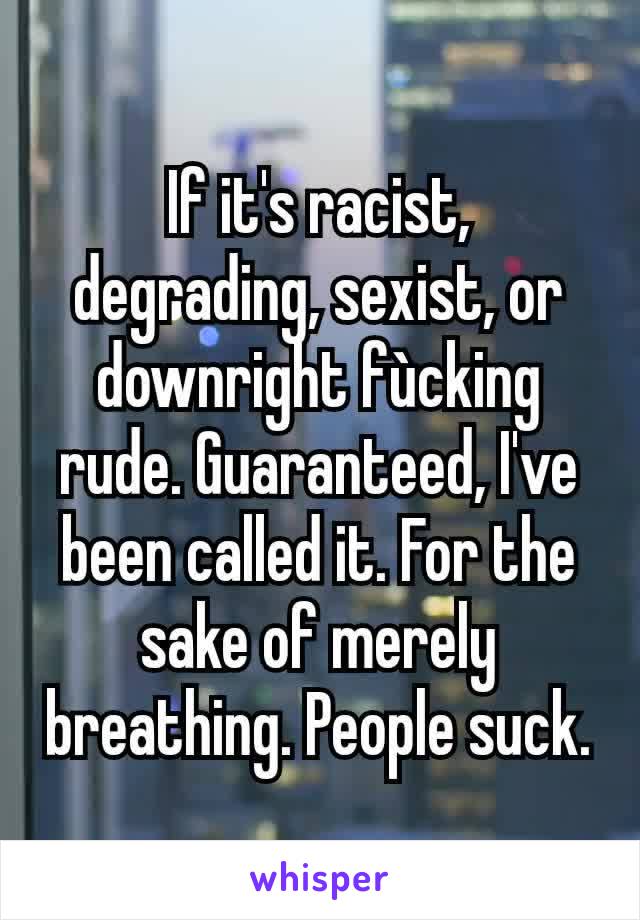 If it's racist, degrading, sexist, or downright fùcking rude. Guaranteed, I've been called it. For the sake of merely breathing. People suck.