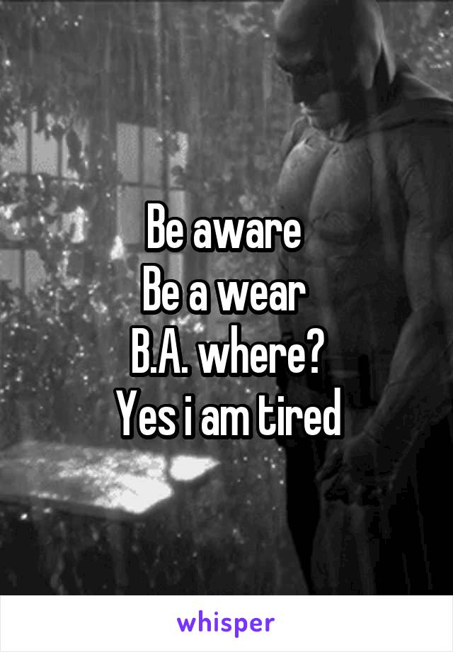 Be aware 
Be a wear 
B.A. where?
Yes i am tired