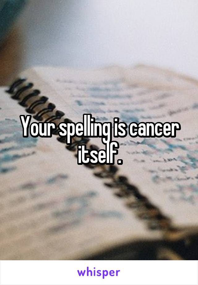 Your spelling is cancer itself.