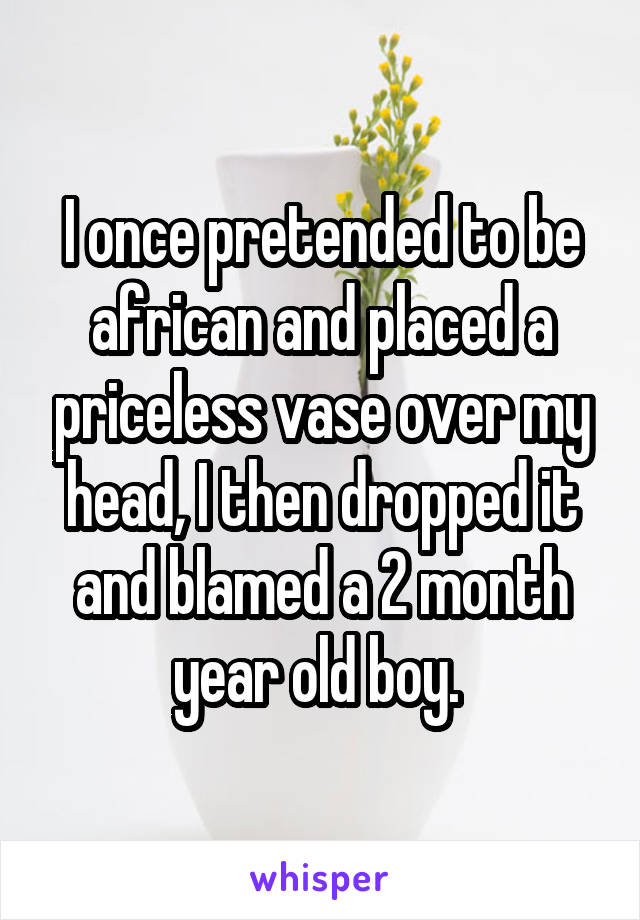 I once pretended to be african and placed a priceless vase over my head, I then dropped it and blamed a 2 month year old boy. 