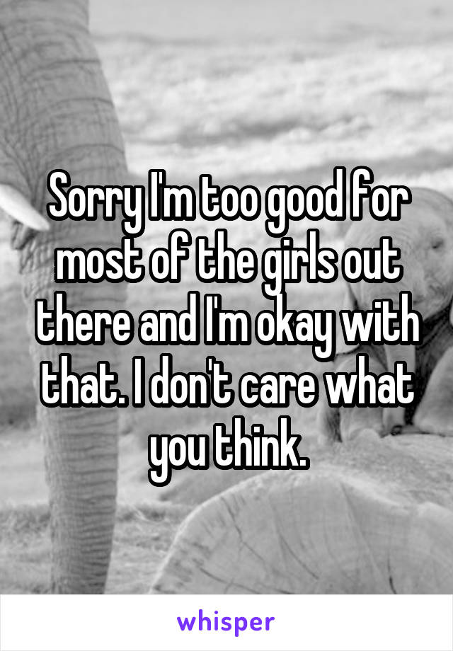 Sorry I'm too good for most of the girls out there and I'm okay with that. I don't care what you think.