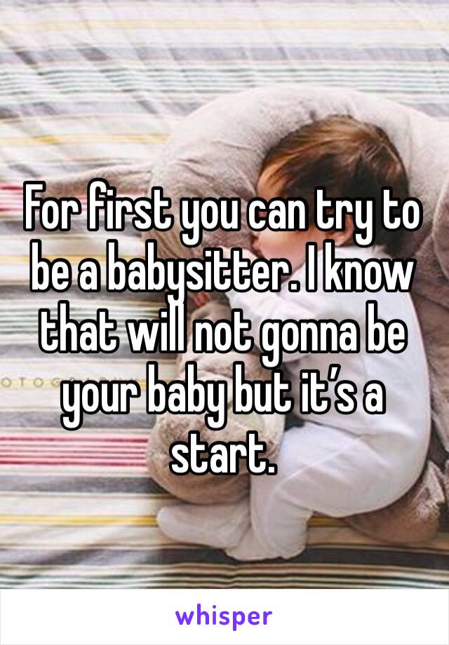 For first you can try to be a babysitter. I know that will not gonna be your baby but it’s a start. 