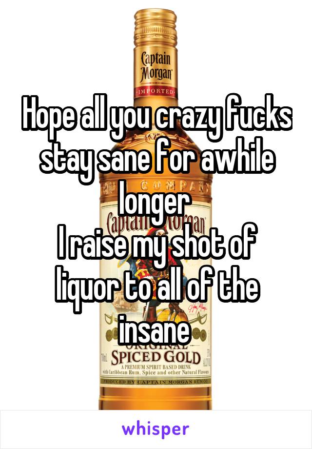 Hope all you crazy fucks stay sane for awhile longer 
I raise my shot of liquor to all of the insane 