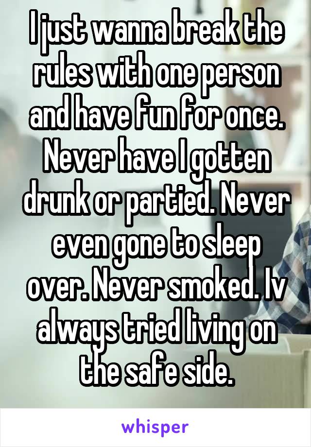 I just wanna break the rules with one person and have fun for once. Never have I gotten drunk or partied. Never even gone to sleep over. Never smoked. Iv always tried living on the safe side.
